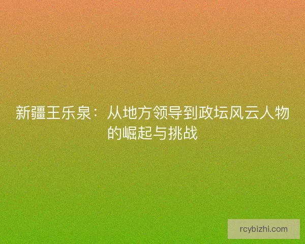 新疆王乐泉：从地方领导到政坛风云人物的崛起与挑战