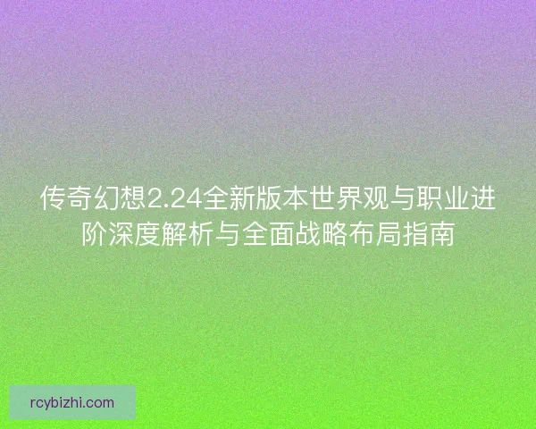 传奇幻想2.24全新版本世界观与职业进阶深度解析与全面战略布局指南
