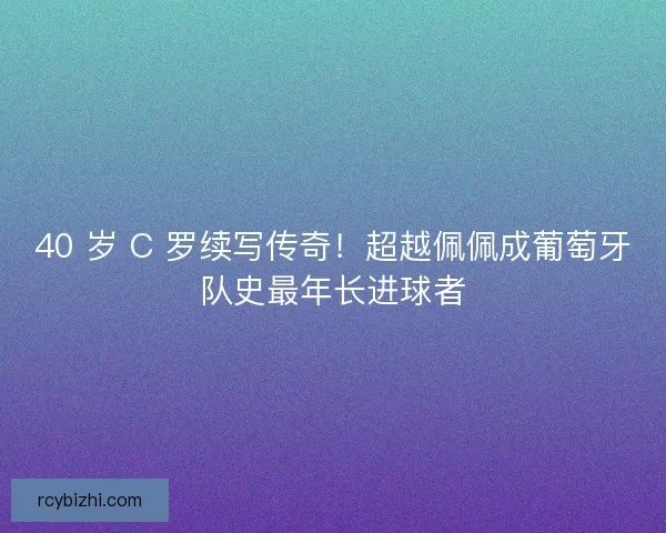 40 岁 C 罗续写传奇！超越佩佩成葡萄牙队史最年长进球者