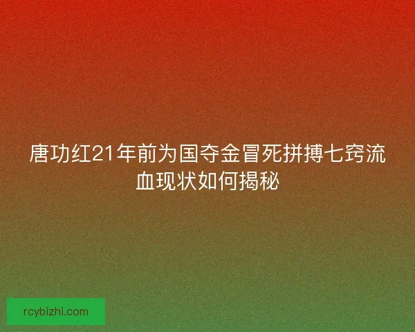 唐功红21年前为国夺金冒死拼搏七窍流血现状如何揭秘