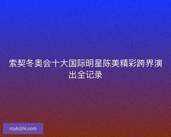 索契冬奥会十大国际明星陈美精彩跨界演出全记录