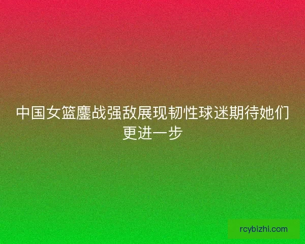 中国女篮鏖战强敌展现韧性球迷期待她们更进一步
