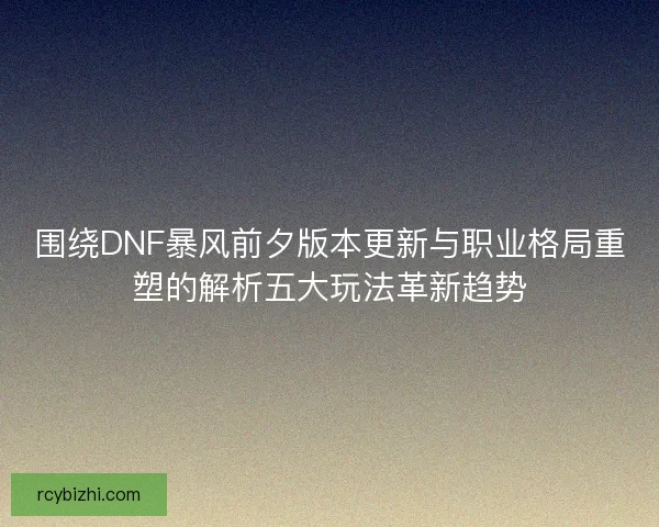 围绕DNF暴风前夕版本更新与职业格局重塑的解析五大玩法革新趋势