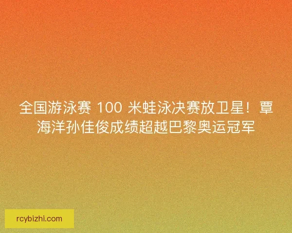 全国游泳赛 100 米蛙泳决赛放卫星！覃海洋孙佳俊成绩超越巴黎奥运冠军