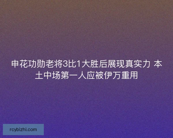 申花功勋老将3比1大胜后展现真实力 本土中场第一人应被伊万重用