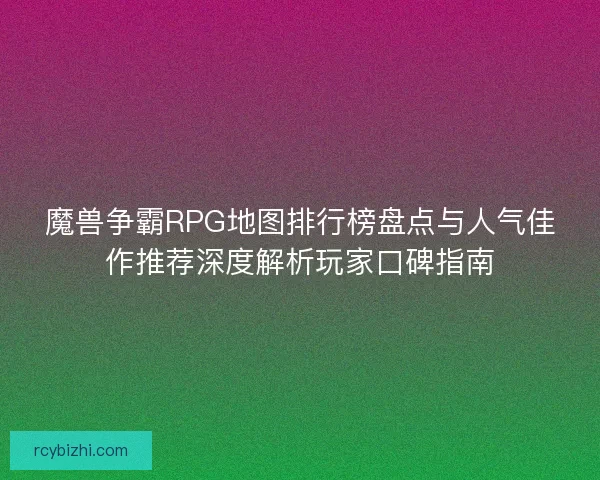 魔兽争霸RPG地图排行榜盘点与人气佳作推荐深度解析玩家口碑指南