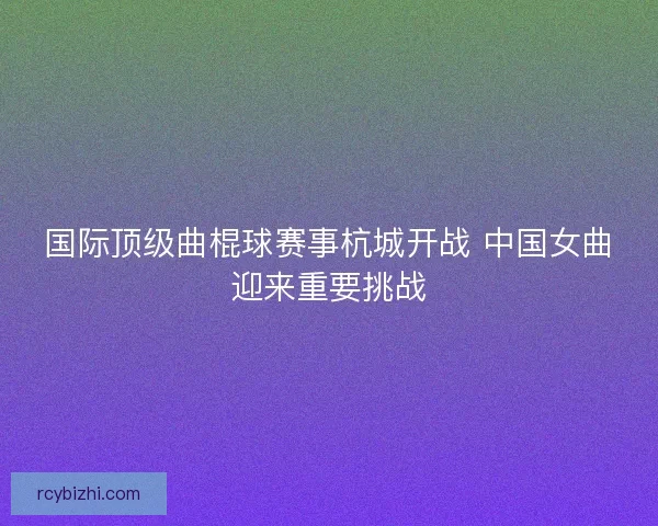 国际顶级曲棍球赛事杭城开战 中国女曲迎来重要挑战