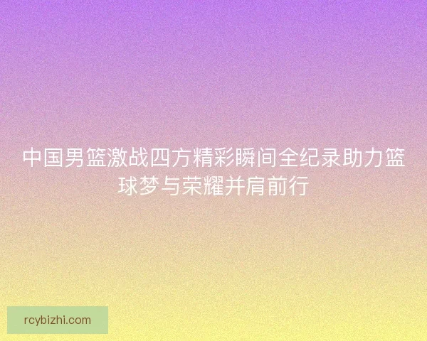 中国男篮激战四方精彩瞬间全纪录助力篮球梦与荣耀并肩前行